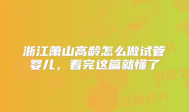 浙江萧山高龄怎么做试管婴儿,看完这篇就懂了