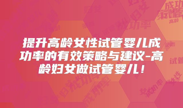 提升高龄女性试管婴儿成功率的有效策略与建议-高龄妇女做试管婴儿！