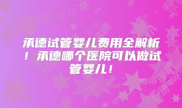 承德试管婴儿费用全解析！承德哪个医院可以做试管婴儿！