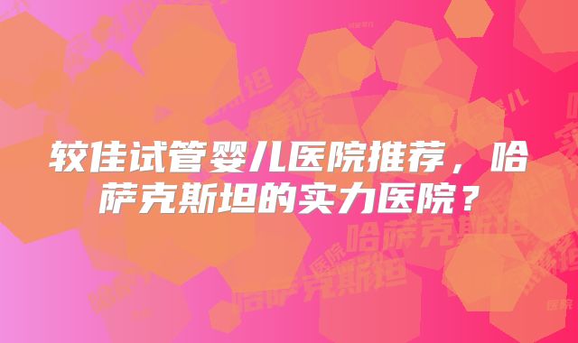 较佳试管婴儿医院推荐,哈萨克斯坦的实力医院?