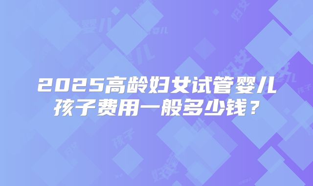 2025高龄妇女试管婴儿孩子费用一般多少钱？