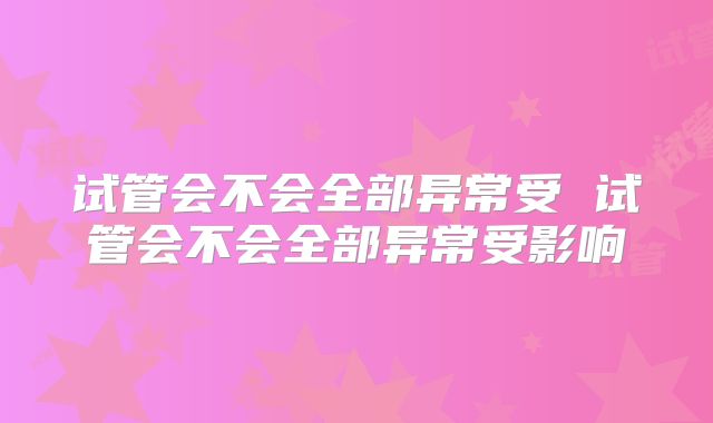 试管会不会全部异常受 试管会不会全部异常受影响