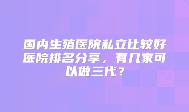 国内生殖医院私立比较好医院排名分享，有几家可以做三代？