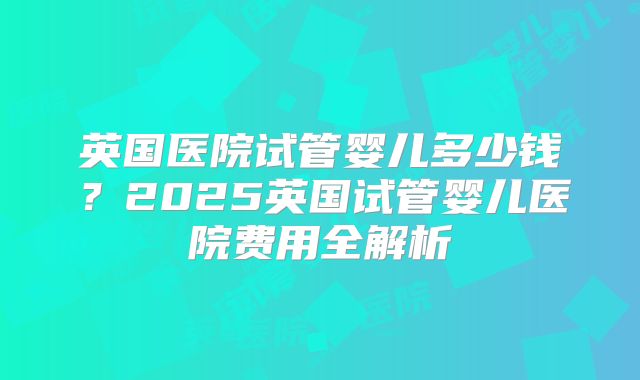 英国医院试管婴儿多少钱？2025英国试管婴儿医院费用全解析