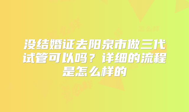 没结婚证去阳泉市做三代试管可以吗?详细的流程是怎么样的