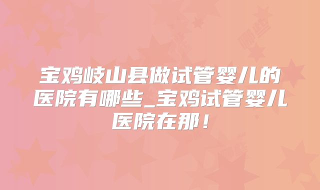 宝鸡岐山县做试管婴儿的医院有哪些_宝鸡试管婴儿医院在那！