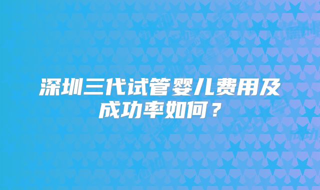 深圳三代试管婴儿费用及成功率如何？