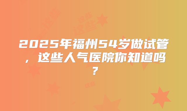 2025年福州54岁做试管,这些人气医院你知道吗?