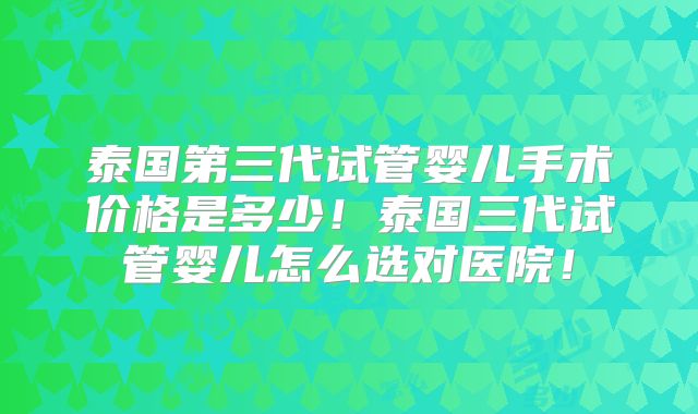 泰国第三代试管婴儿手术价格是多少！泰国三代试管婴儿怎么选对医院！