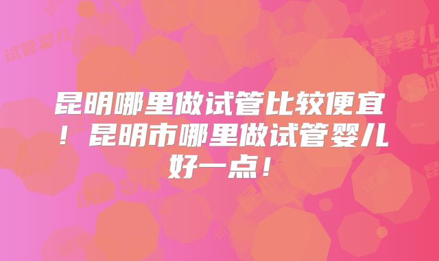 昆明哪里做试管比较便宜！昆明市哪里做试管婴儿好一点！