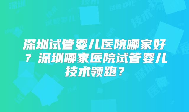 深圳试管婴儿医院哪家好？深圳哪家医院试管婴儿技术领跑？