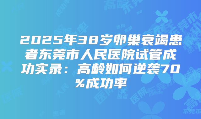 2025年38岁卵巢衰竭患者东莞市人民医院试管成功实录：高龄如何逆袭70%成功率