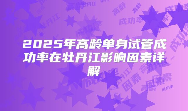 2025年高龄单身试管成功率在牡丹江影响因素详解