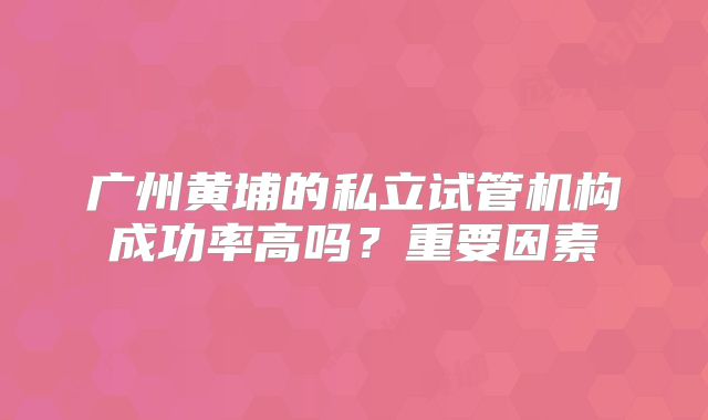 广州黄埔的私立试管机构成功率高吗？重要因素