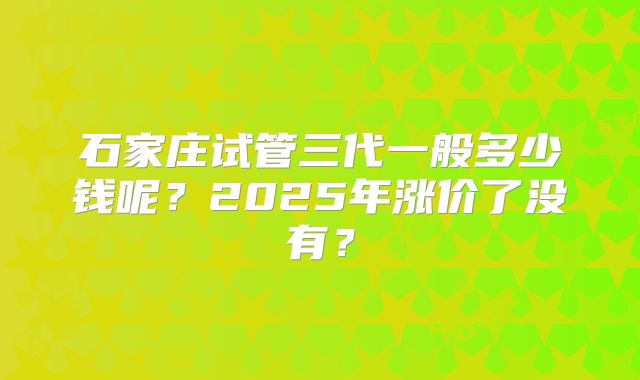石家庄试管三代一般多少钱呢?2025年涨价了没有?