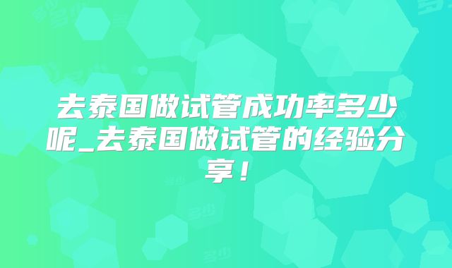 去泰国做试管成功率多少呢_去泰国做试管的经验分享！