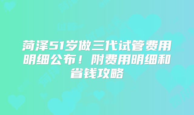 菏泽51岁做三代试管费用明细公布！附费用明细和省钱攻略