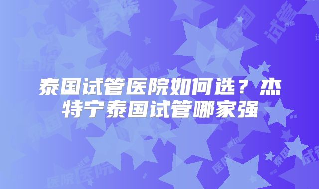 泰国试管医院如何选?杰特宁泰国试管哪家强