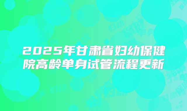 2025年甘肃省妇幼保健院高龄单身试管流程更新