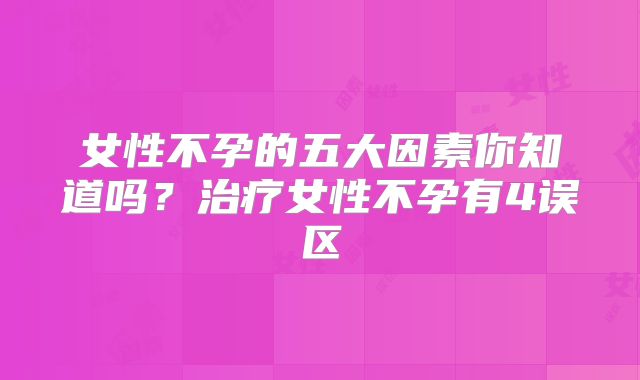 女性不孕的五大因素你知道吗？治疗女性不孕有4误区