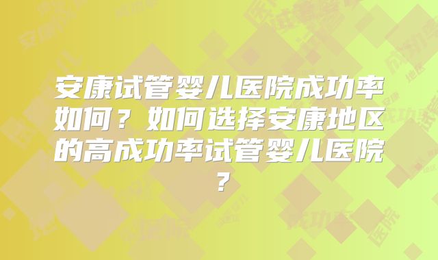安康试管婴儿医院成功率如何？如何选择安康地区的高成功率试管婴儿医院？
