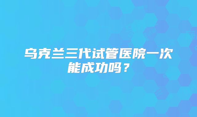 乌克兰三代试管医院一次能成功吗？