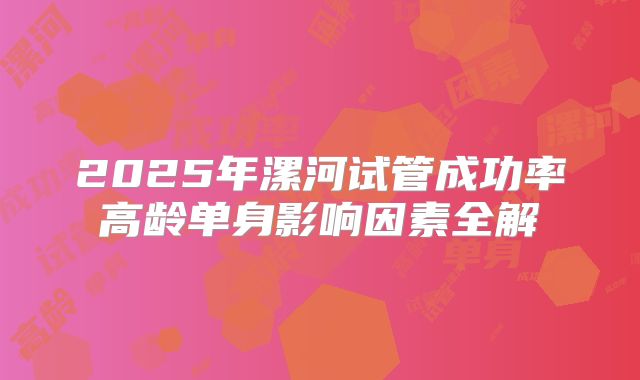 2025年漯河试管成功率高龄单身影响因素全解