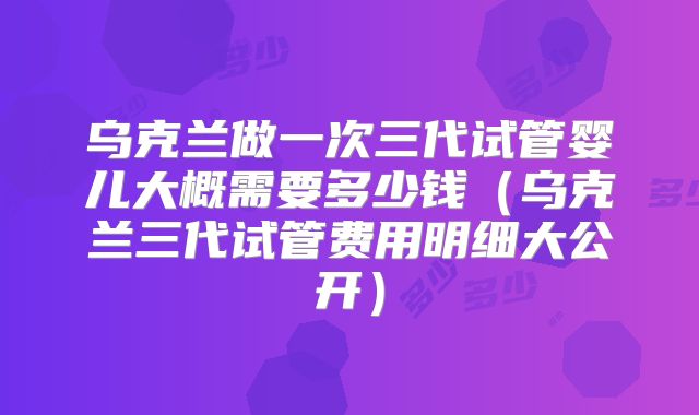 乌克兰做一次三代试管婴儿大概需要多少钱（乌克兰三代试管费用明细大公开）