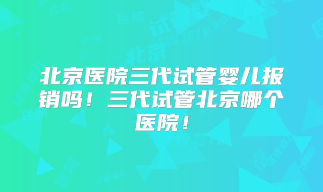 北京医院三代试管婴儿报销吗！三代试管北京哪个医院！