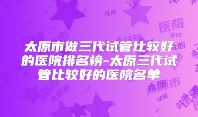 太原市做三代试管比较好的医院排名榜-太原三代试管比较好的医院名单