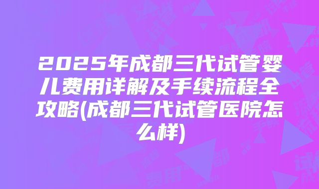 2025年成都三代试管婴儿费用详解及手续流程全攻略(成都三代试管医院怎么样)