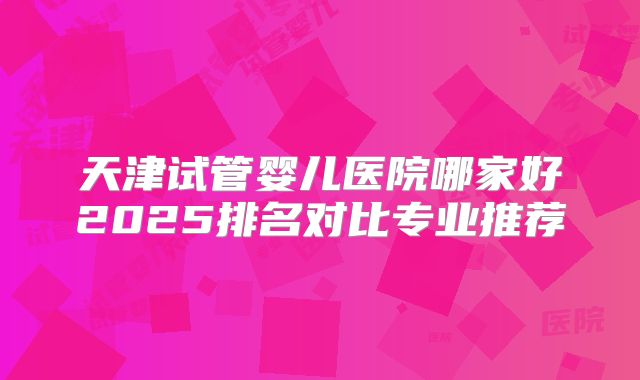 天津试管婴儿医院哪家好2025排名对比专业推荐