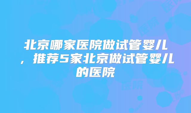 北京哪家医院做试管婴儿,推荐5家北京做试管婴儿的医院