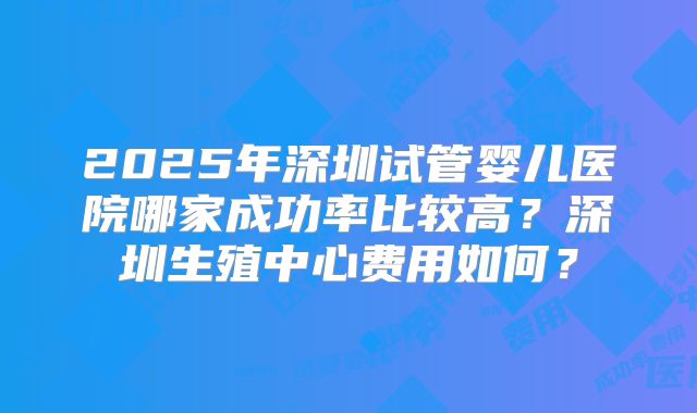 2025年深圳试管婴儿医院哪家成功率比较高?深圳生殖中心费用如何?