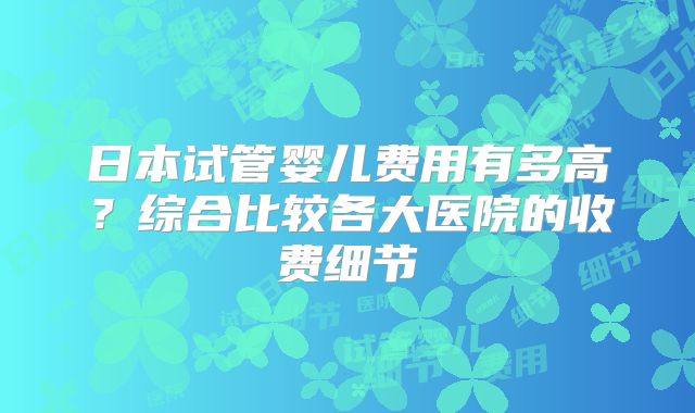 日本试管婴儿费用有多高？综合比较各大医院的收费细节