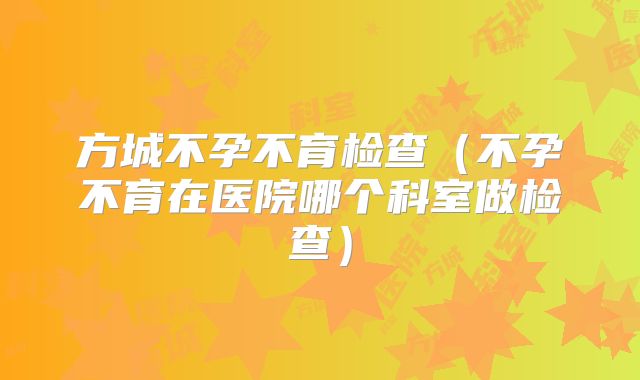 方城不孕不育检查(不孕不育在医院哪个科室做检查)