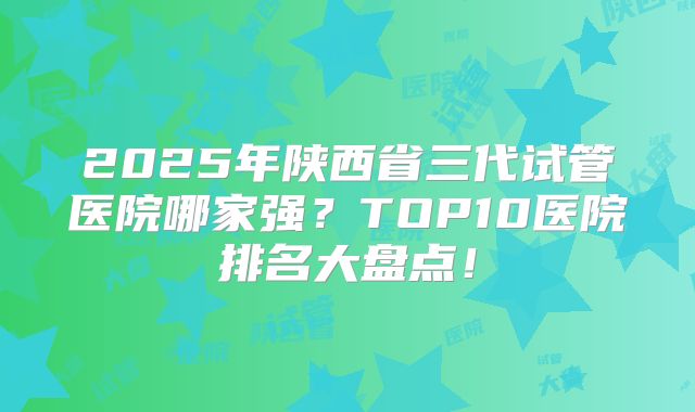 2025年陕西省三代试管医院哪家强？TOP10医院排名大盘点！