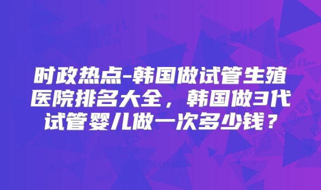 时政热点-韩国做试管生殖医院排名大全,韩国做3代试管婴儿做一次多少钱?
