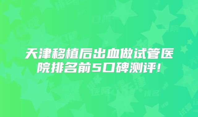 天津移植后出血做试管医院排名前5口碑测评!
