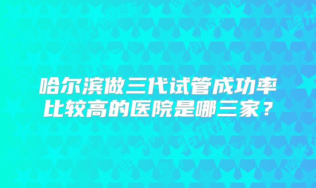 哈尔滨做三代试管成功率比较高的医院是哪三家？