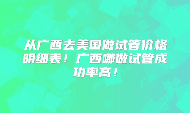 从广西去美国做试管价格明细表！广西哪做试管成功率高！
