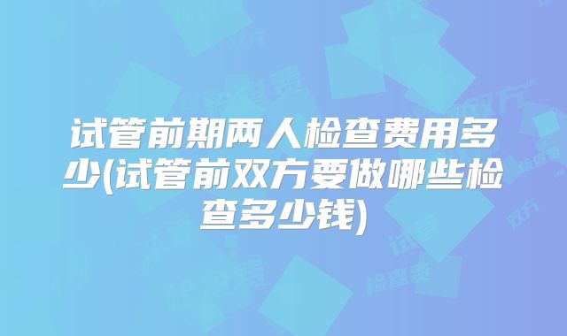 试管前期两人检查费用多少(试管前双方要做哪些检查多少钱)