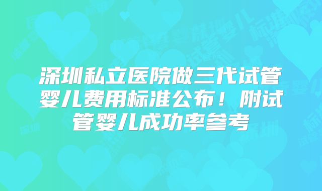 深圳私立医院做三代试管婴儿费用标准公布！附试管婴儿成功率参考