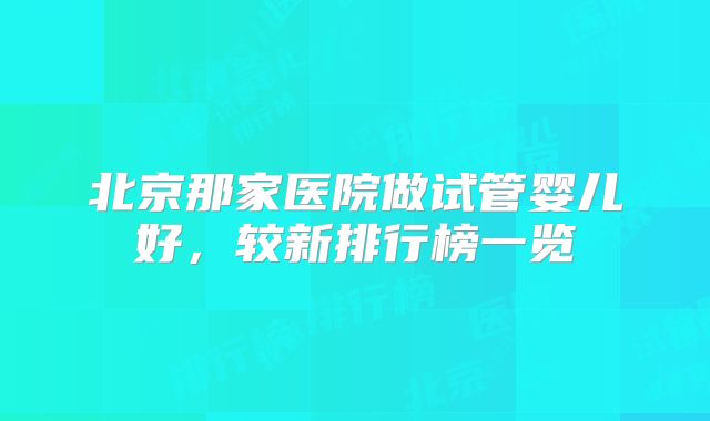 北京那家医院做试管婴儿好，较新排行榜一览