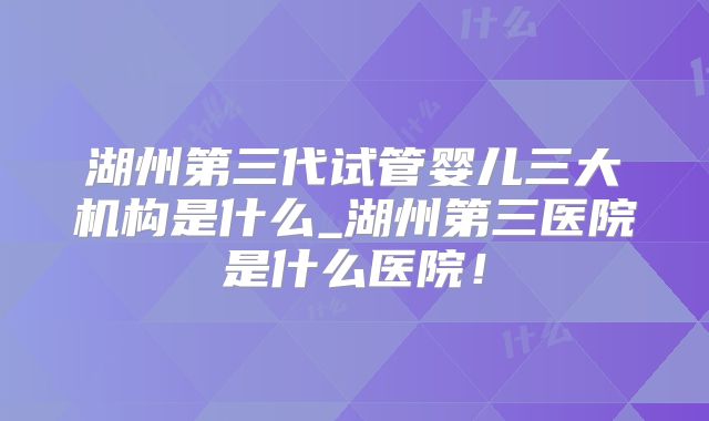 湖州第三代试管婴儿三大机构是什么_湖州第三医院是什么医院！