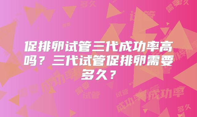 促排卵试管三代成功率高吗？三代试管促排卵需要多久？