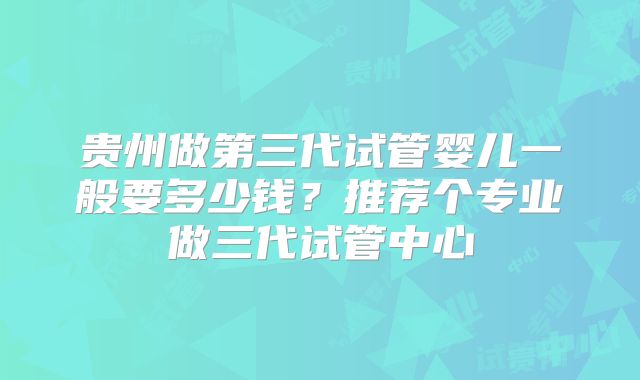 贵州做第三代试管婴儿一般要多少钱？推荐个专业做三代试管中心