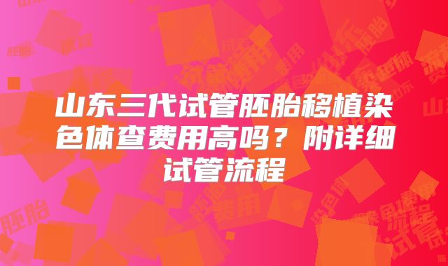 山东三代试管胚胎移植染色体查费用高吗？附详细试管流程