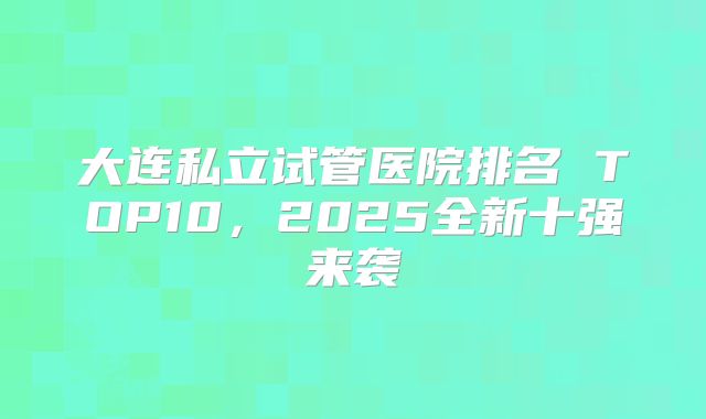 大连私立试管医院排名 TOP10，2025全新十强来袭