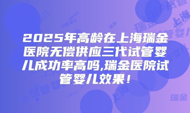 2025年高龄在上海瑞金医院无偿供应三代试管婴儿成功率高吗,瑞金医院试管婴儿效果!